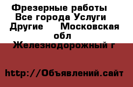 Фрезерные работы  - Все города Услуги » Другие   . Московская обл.,Железнодорожный г.